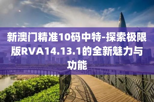 新澳門精準10碼中特-探索極限版RVA14.13.1的全新魅力與功能