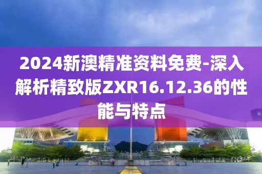2024新澳精準資料免費-深入解析精致版ZXR16.12.36的性能與特點
