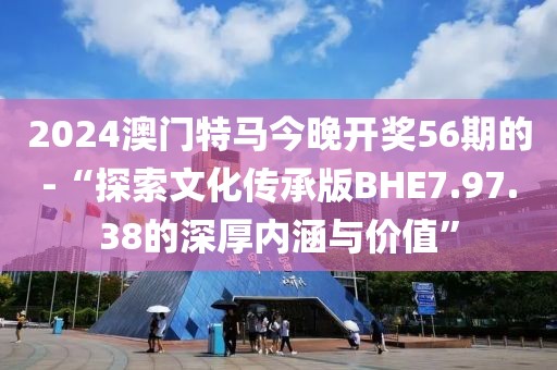 2024澳門特馬今晚開獎56期的-“探索文化傳承版BHE7.97.38的深厚內涵與價值”