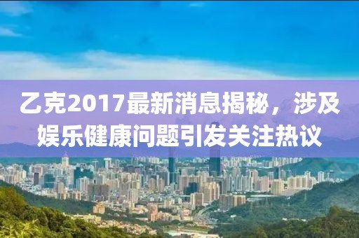 乙克2017最新消息揭秘，涉及娛樂健康問題引發關注熱議