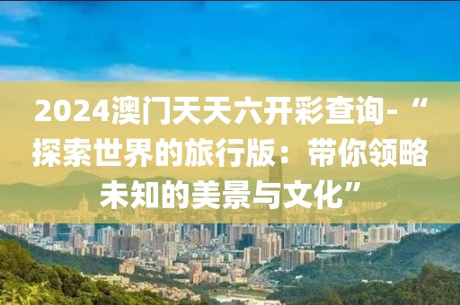 2024澳門天天六開彩查詢-“探索世界的旅行版：帶你領略未知的美景與文化”
