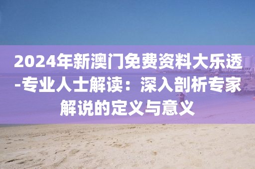 2024年新澳門免費資料大樂透-專業人士解讀：深入剖析專家解說的定義與意義