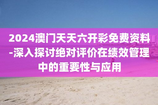 2024澳門天天六開彩免費資料-深入探討絕對評價在績效管理中的重要性與應用