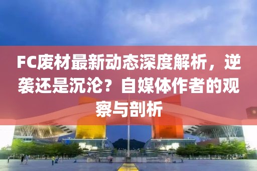 FC廢材最新動態深度解析，逆襲還是沉淪？自媒體作者的觀察與剖析