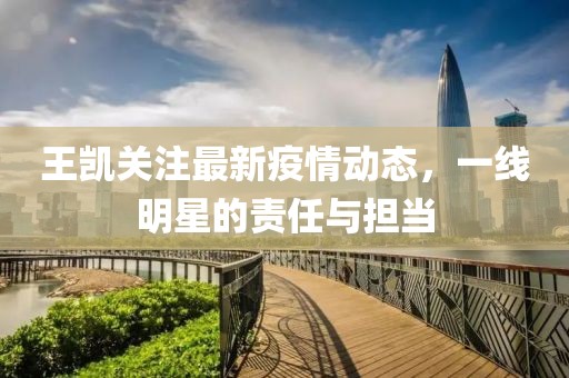 王凱關注最新疫情動態，一線明星的責任與擔當