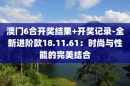 澳門6合開獎結果+開獎記錄-全新進階款18.11.61：時尚與性能的完美結合