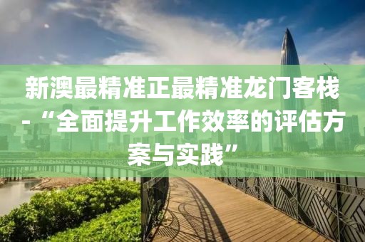 新澳最精準正最精準龍門客棧-“全面提升工作效率的評估方案與實踐”