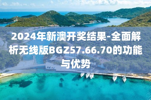 2024年新澳開獎結果-全面解析無線版BGZ57.66.70的功能與優勢