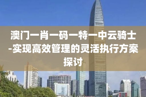 澳門一肖一碼一特一中云騎士-實現高效管理的靈活執行方案探討