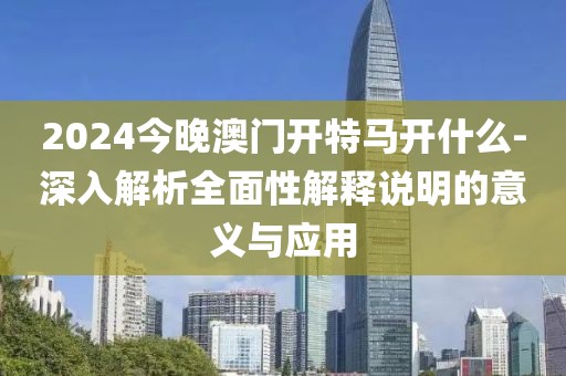 2024今晚澳門開特馬開什么-深入解析全面性解釋說明的意義與應用