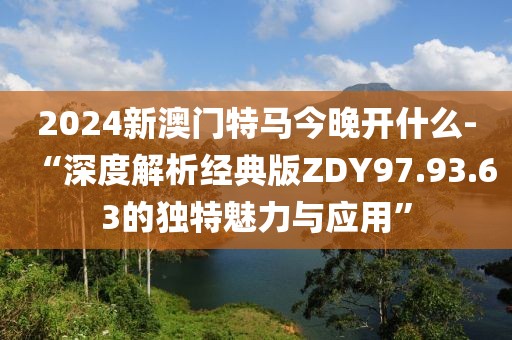2024新澳門特馬今晚開什么-“深度解析經典版ZDY97.93.63的獨特魅力與應用”