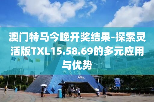 澳門特馬今晚開獎結果-探索靈活版TXL15.58.69的多元應用與優勢