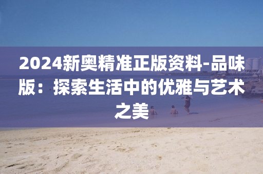 2024新奧精準正版資料-品味版：探索生活中的優雅與藝術之美