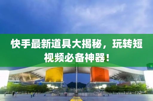 快手最新道具大揭秘，玩轉短視頻必備神器！