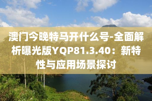 澳門今晚特馬開什么號-全面解析曝光版YQP81.3.40：新特性與應用場景探討