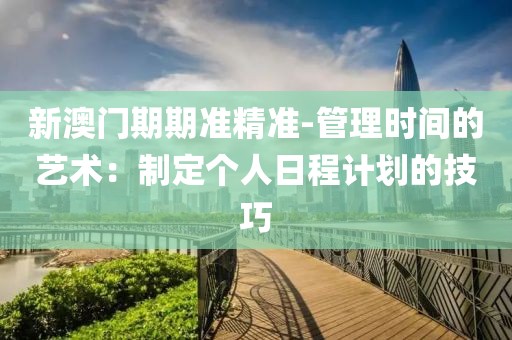 新澳門期期準精準-管理時間的藝術：制定個人日程計劃的技巧