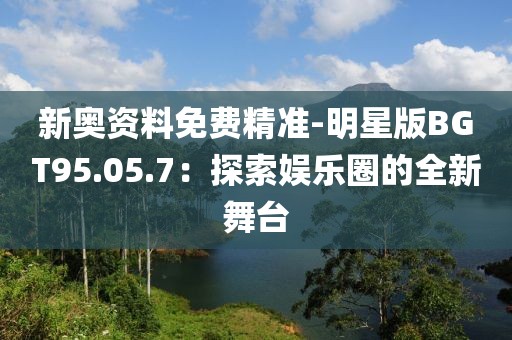 新奧資料免費精準-明星版BGT95.05.7：探索娛樂圈的全新舞臺