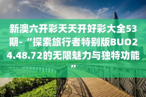 新澳六開彩天天開好彩大全53期-“探索旅行者特別版BUO24.48.72的無限魅力與獨特功能”