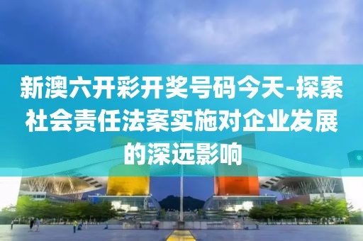 新澳六開彩開獎號碼今天-探索社會責任法案實施對企業發展的深遠影響