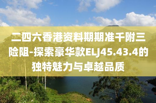 二四六香港資料期期準千附三險阻-探索豪華款ELJ45.43.4的獨特魅力與卓越品質