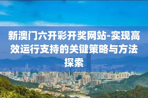 新澳門六開彩開獎網站-實現高效運行支持的關鍵策略與方法探索