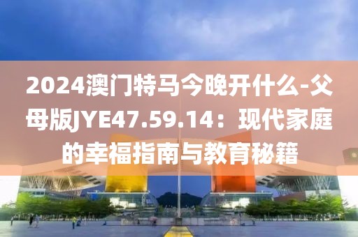 2024澳門特馬今晚開什么-父母版JYE47.59.14：現代家庭的幸福指南與教育秘籍
