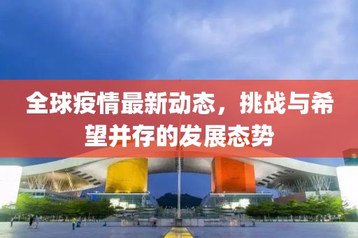 全球疫情最新動態，挑戰與希望并存的發展態勢