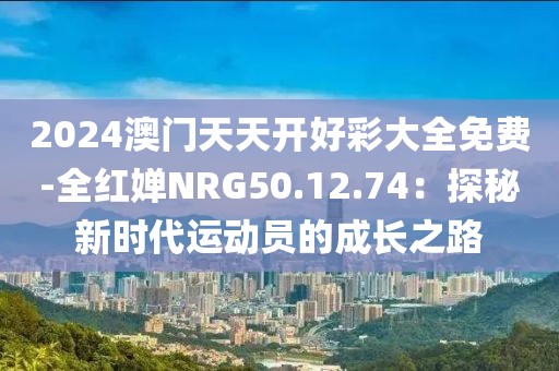 2024澳門天天開好彩大全免費-全紅嬋NRG50.12.74：探秘新時代運動員的成長之路