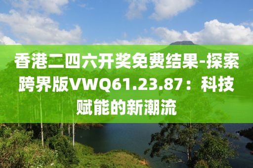 香港二四六開獎免費結果-探索跨界版VWQ61.23.87：科技賦能的新潮流