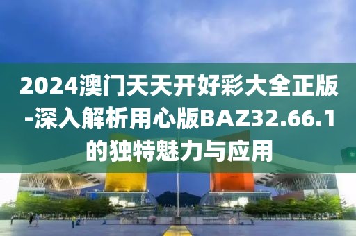 2024澳門天天開好彩大全正版-深入解析用心版BAZ32.66.1的獨特魅力與應用