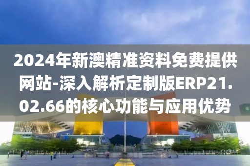 2024年新澳精準資料免費提供網站-深入解析定制版ERP21.02.66的核心功能與應用優勢