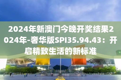 2024年新澳門今晚開獎結果2024年-奢華版SPI35.94.43：開啟精致生活的新標準