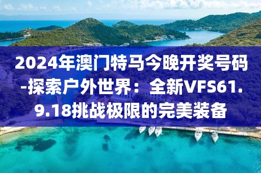 2024年澳門特馬今晚開獎號碼-探索戶外世界：全新VFS61.9.18挑戰極限的完美裝備