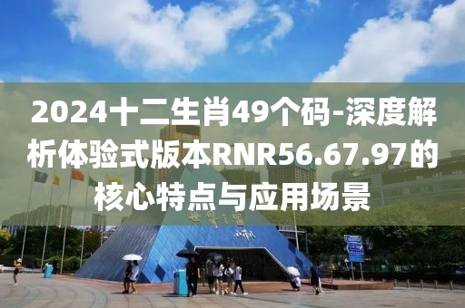 2024十二生肖49個碼-深度解析體驗式版本RNR56.67.97的核心特點與應用場景