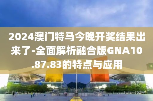 2024澳門特馬今晚開獎結果出來了-全面解析融合版GNA10.87.83的特點與應用