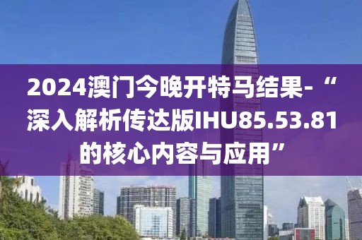 2024澳門今晚開特馬結果-“深入解析傳達版IHU85.53.81的核心內容與應用”