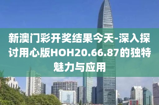 新澳門彩開獎結果今天-深入探討用心版HOH20.66.87的獨特魅力與應用