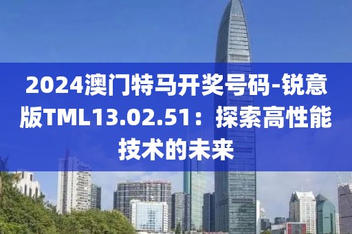 2024澳門特馬開獎號碼-銳意版TML13.02.51：探索高性能技術的未來