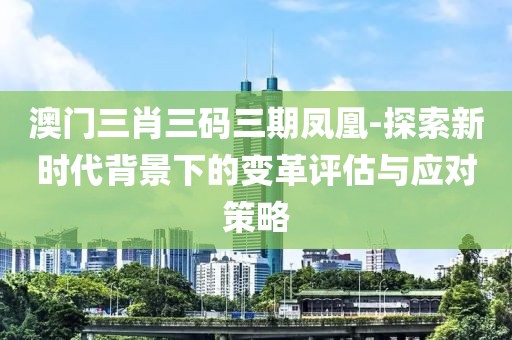 澳門三肖三碼三期鳳凰-探索新時代背景下的變革評估與應對策略