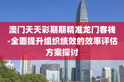 澳門天天彩期期精準龍門客棧-全面提升組織績效的效率評估方案探討