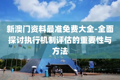 新澳門資料最準免費大全-全面探討執行機制評估的重要性與方法