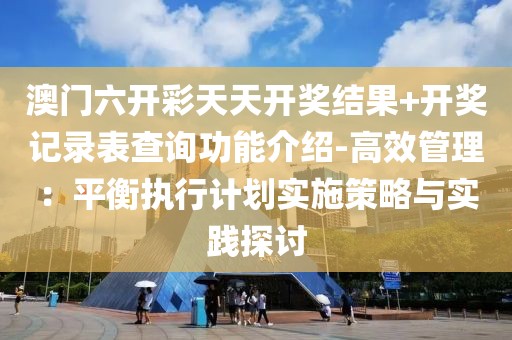 澳門六開彩天天開獎結果+開獎記錄表查詢功能介紹-高效管理：平衡執行計劃實施策略與實踐探討