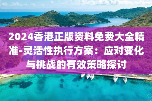 2024香港正版資料免費大全精準-靈活性執行方案：應對變化與挑戰的有效策略探討