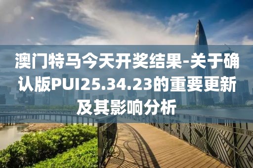 澳門特馬今天開獎結果-關于確認版PUI25.34.23的重要更新及其影響分析