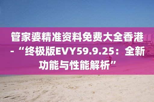 管家婆精準資料免費大全香港-“終極版EVY59.9.25：全新功能與性能解析”