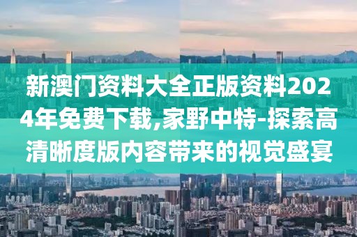 新澳門資料大全正版資料2024年免費下載,家野中特-探索高清晰度版內容帶來的視覺盛宴