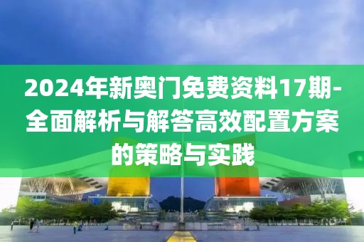 2024年新奧門免費資料17期-全面解析與解答高效配置方案的策略與實踐