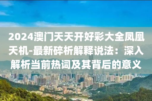 2024澳門天天開好彩大全鳳凰天機-最新碎析解釋說法：深入解析當前熱詞及其背后的意義