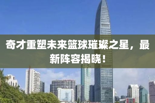 奇才重塑未來籃球璀璨之星，最新陣容揭曉！
