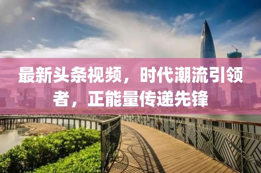 最新頭條視頻，時代潮流引領者，正能量傳遞先鋒